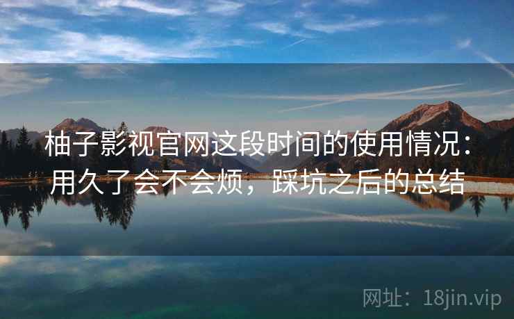 柚子影视官网这段时间的使用情况:用久了会不会烦,踩坑之后的总结