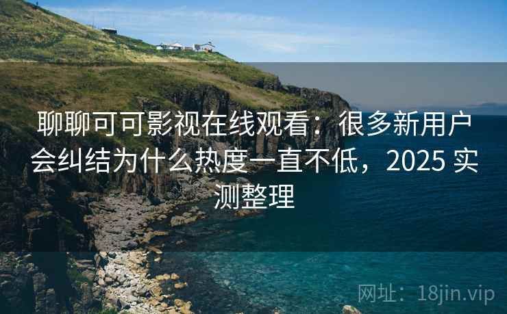 聊聊可可影视在线观看：很多新用户会纠结为什么热度一直不低，2025 实测整理  第2张