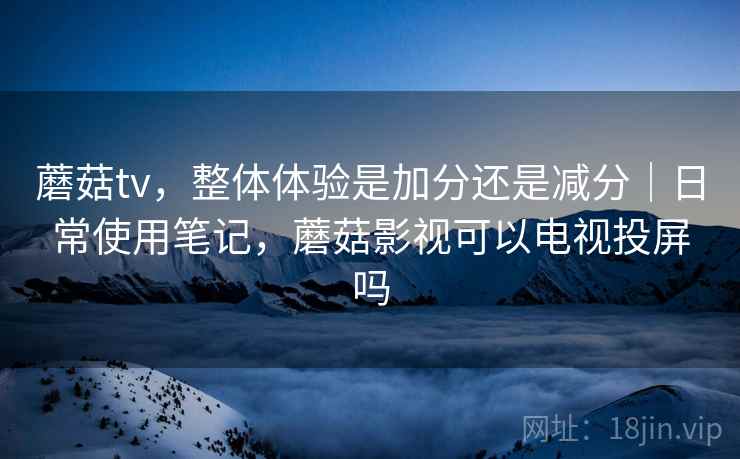 蘑菇tv，整体体验是加分还是减分｜日常使用笔记，蘑菇影视可以电视投屏吗