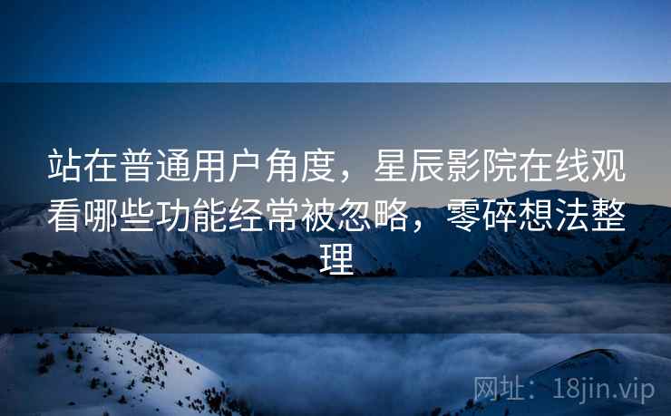 站在普通用户角度,星辰影院在线观看哪些功能经常被忽略,零碎想法整理