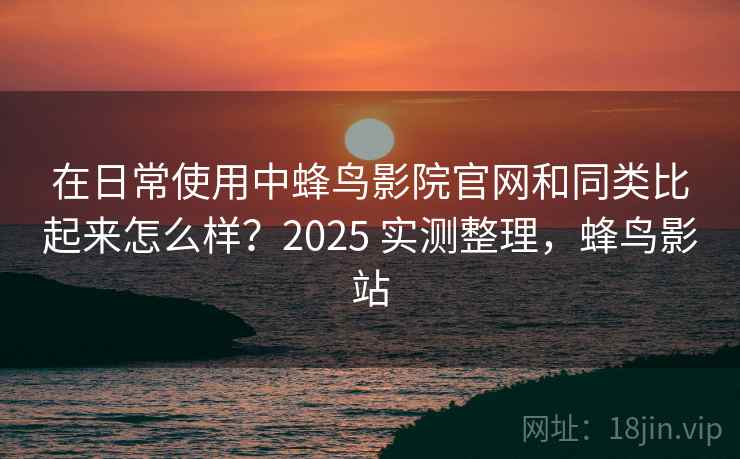 在日常使用中蜂鸟影院官网和同类比起来怎么样？2025 实测整理，蜂鸟影站  第2张