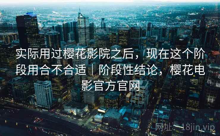 实际用过樱花影院之后，现在这个阶段用合不合适｜阶段性结论，樱花电影官方官网