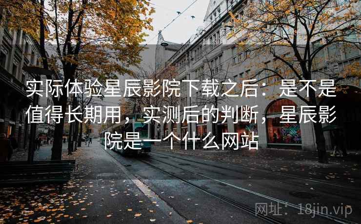 实际体验星辰影院下载之后:是不是值得长期用,实测后的判断,星辰影院是一个什么网站 第2张 实际体验星辰影院下载之后:是不是值得长期用,实测后的判断,星辰影院是一个什么网站 第2张