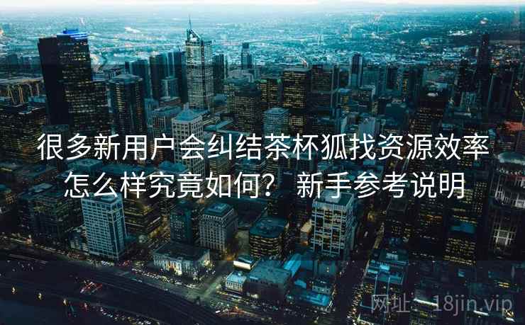 很多新用户会纠结茶杯狐找资源效率怎么样究竟如何？ 新手参考说明
