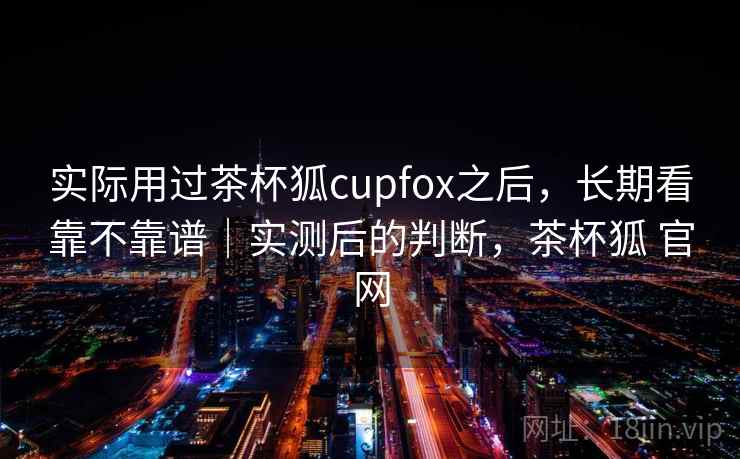实际用过茶杯狐cupfox之后,长期看靠不靠谱|实测后的判断,茶杯狐 官网 第2张 实际用过茶杯狐cupfox之后,长期看靠不靠谱|实测后的判断,茶杯狐 官网 第2张