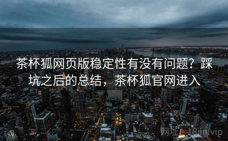 茶杯狐网页版稳定性有没有问题?踩坑之后的总结,茶杯狐官网进入