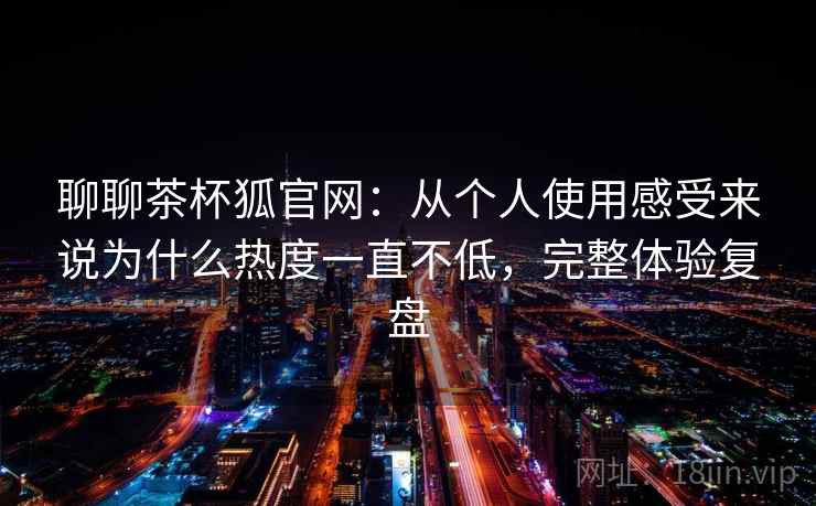 聊聊茶杯狐官网：从个人使用感受来说为什么热度一直不低，完整体验复盘  第2张