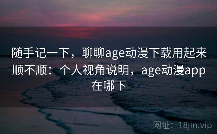 随手记一下,聊聊age动漫下载用起来顺不顺:个人视角说明,age动漫app在哪下