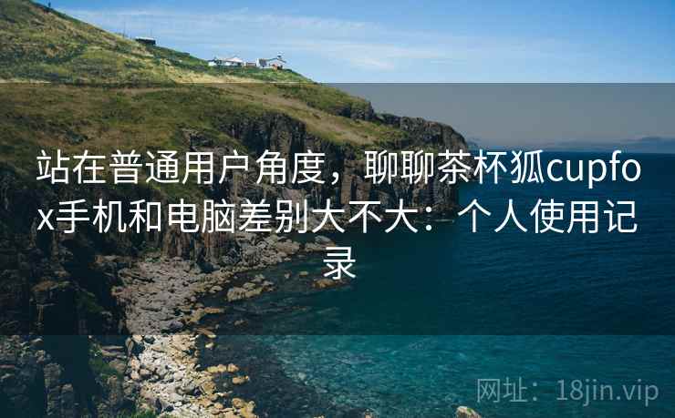 站在普通用户角度,聊聊茶杯狐cupfox手机和电脑差别大不大:个人使用记录 第2张 站在普通用户角度,聊聊茶杯狐cupfox手机和电脑差别大不大:个人使用记录 第2张