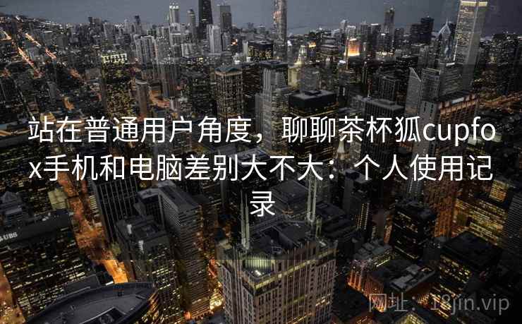 站在普通用户角度，聊聊茶杯狐cupfox手机和电脑差别大不大：个人使用记录