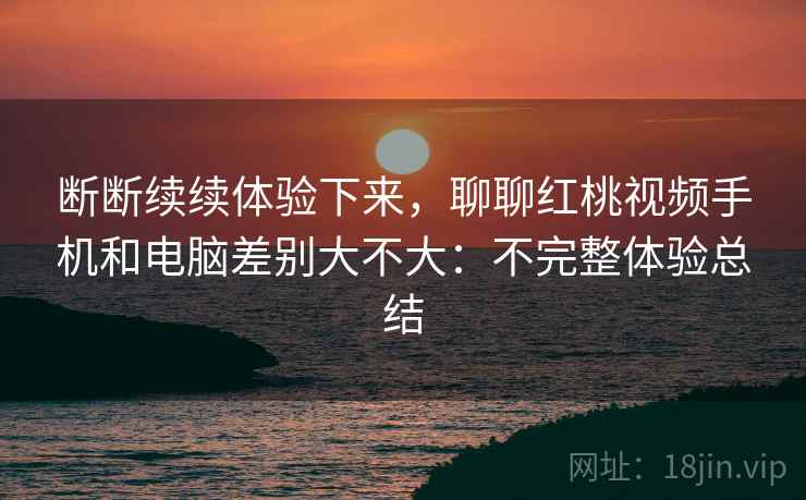 断断续续体验下来，聊聊红桃视频手机和电脑差别大不大：不完整体验总结