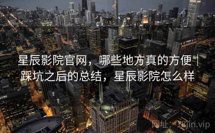 星辰影院官网，哪些地方真的方便｜踩坑之后的总结，星辰影院怎么样  第2张