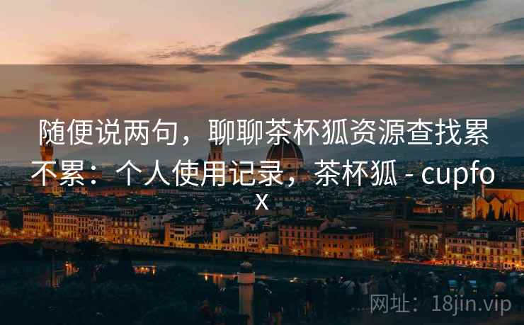 随便说两句，聊聊茶杯狐资源查找累不累：个人使用记录，茶杯狐 - cupfox  第2张