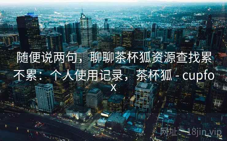 随便说两句,聊聊茶杯狐资源查找累不累:个人使用记录,茶杯狐 - cupfox