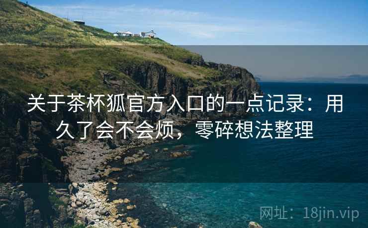 关于茶杯狐官方入口的一点记录:用久了会不会烦,零碎想法整理