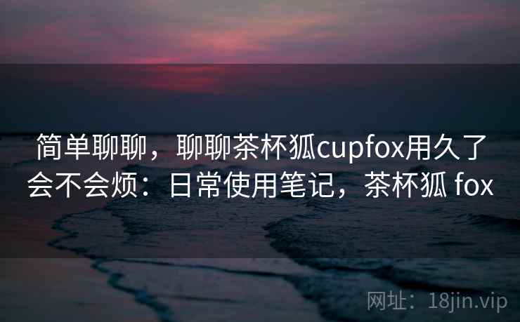 简单聊聊,聊聊茶杯狐cupfox用久了会不会烦:日常使用笔记,茶杯狐 fox