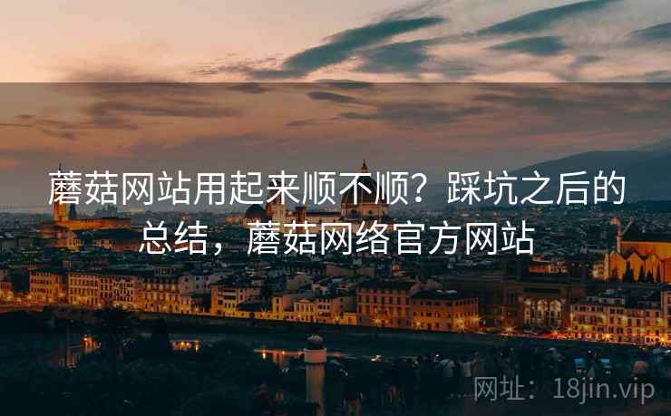 蘑菇网站用起来顺不顺？踩坑之后的总结，蘑菇网络官方网站
