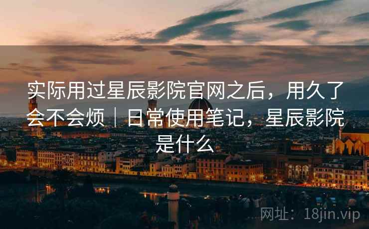 实际用过星辰影院官网之后,用久了会不会烦|日常使用笔记,星辰影院是什么