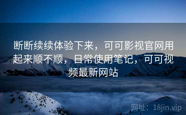 断断续续体验下来,可可影视官网用起来顺不顺,日常使用笔记,可可视频最新网站