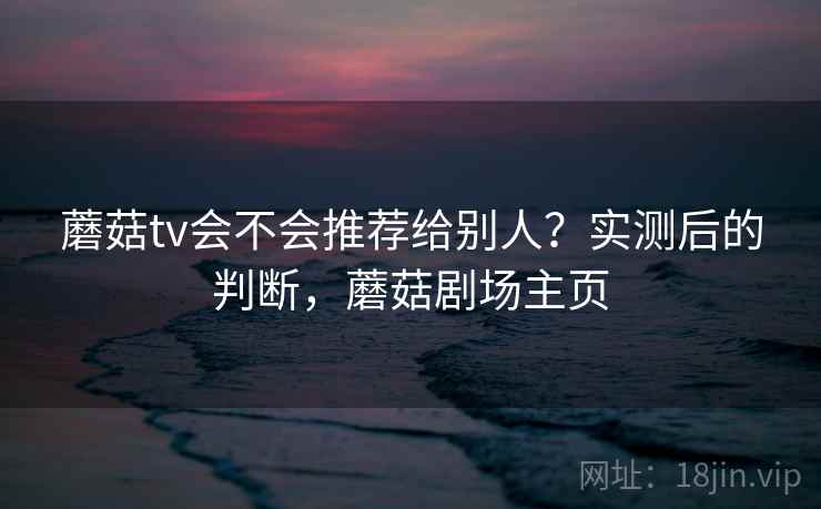 蘑菇tv会不会推荐给别人？实测后的判断，蘑菇剧场主页