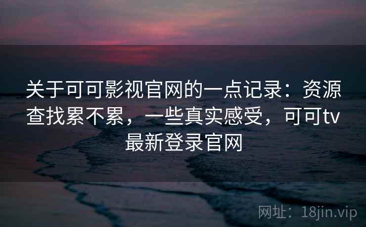 关于可可影视官网的一点记录:资源查找累不累,一些真实感受,可可tv最新登录官网