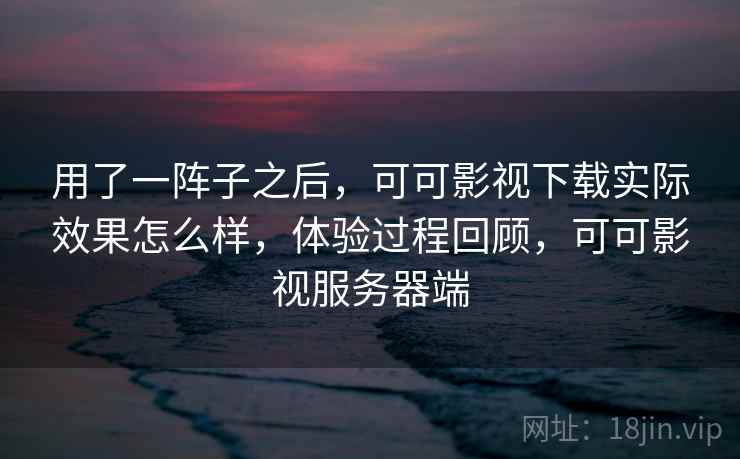 用了一阵子之后,可可影视下载实际效果怎么样,体验过程回顾,可可影视服务器端