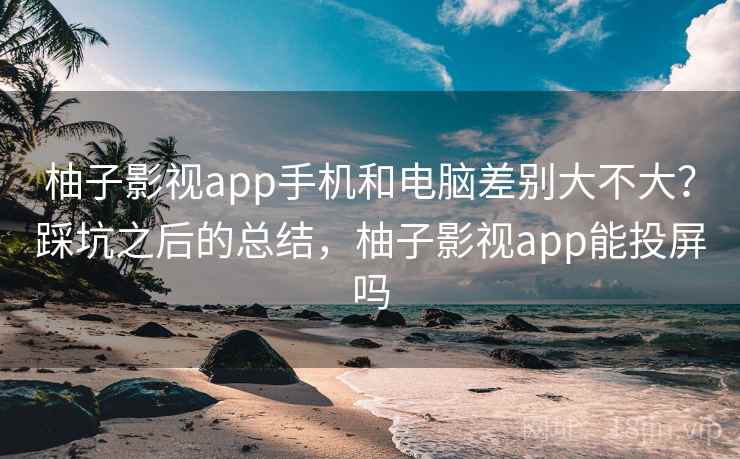 柚子影视app手机和电脑差别大不大？踩坑之后的总结，柚子影视app能投屏吗