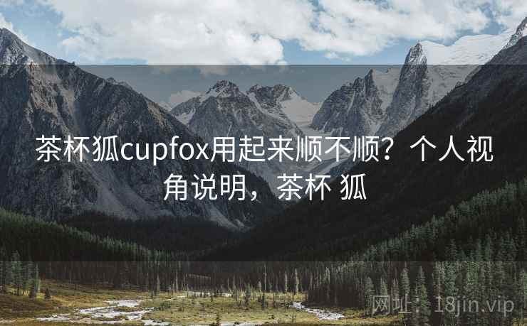 茶杯狐cupfox用起来顺不顺?个人视角说明,茶杯 狐