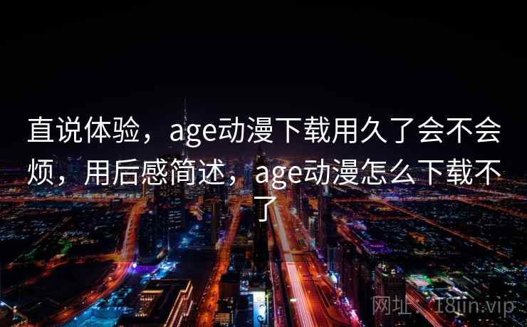 直说体验,age动漫下载用久了会不会烦,用后感简述,age动漫怎么下载不了