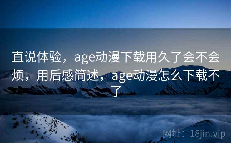 直说体验，age动漫下载用久了会不会烦，用后感简述，age动漫怎么下载不了  第2张