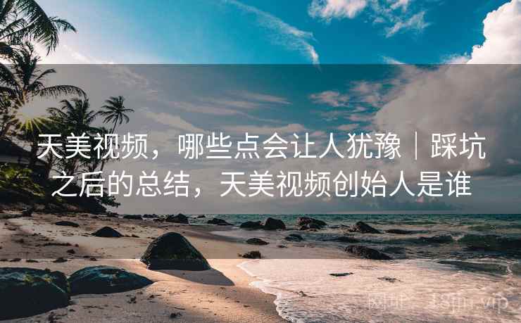 天美视频,哪些点会让人犹豫|踩坑之后的总结,天美视频创始人是谁