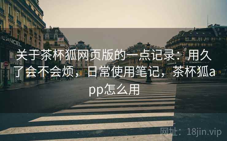 关于茶杯狐网页版的一点记录:用久了会不会烦,日常使用笔记,茶杯狐app怎么用