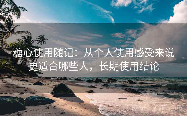 糖心使用随记:从个人使用感受来说更适合哪些人,长期使用结论