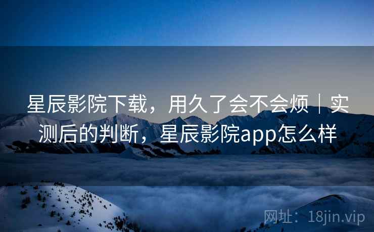 星辰影院下载,用久了会不会烦|实测后的判断,星辰影院app怎么样