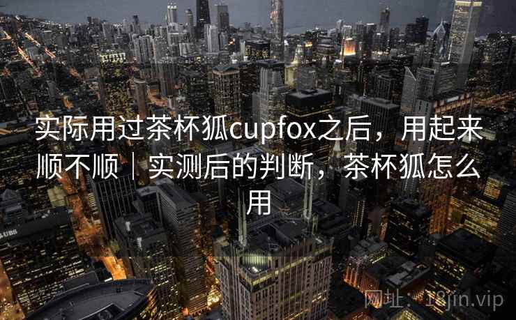 实际用过茶杯狐cupfox之后,用起来顺不顺|实测后的判断,茶杯狐怎么用 第2张 实际用过茶杯狐cupfox之后,用起来顺不顺|实测后的判断,茶杯狐怎么用 第2张