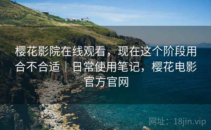 樱花影院在线观看，现在这个阶段用合不合适｜日常使用笔记，樱花电影官方官网